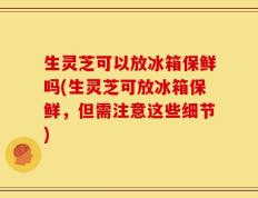 生灵芝可以放冰箱保鲜吗(生灵芝可放冰箱保鲜，但需注意这些细节)