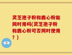灵芝孢子粉和鹿心粉能同时用吗(灵芝孢子粉和鹿心粉可否同时使用？)