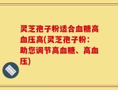 灵芝孢子粉适合血糖高血压高(灵芝孢子粉：助您调节高血糖、高血压)