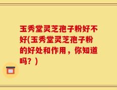 玉秀堂灵芝孢子粉好不好(玉秀堂灵芝孢子粉的好处和作用，你知道吗？)