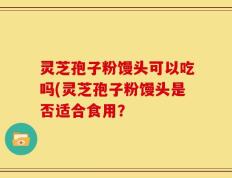 灵芝孢子粉馒头可以吃吗(灵芝孢子粉馒头是否适合食用？