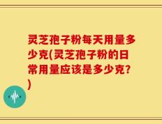 灵芝孢子粉每天用量多少克(灵芝孢子粉的日常用量应该是多少克？)