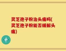 灵芝孢子粉治头痛吗(灵芝孢子粉能否缓解头痛)