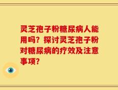 灵芝孢子粉糖尿病人能用吗？探讨灵芝孢子粉对糖尿病的疗效及注意事项？