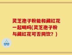 灵芝孢子粉能和藏红花一起喝吗(灵芝孢子粉与藏红花可否同饮？)