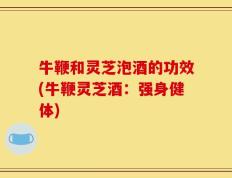 牛鞭和灵芝泡酒的功效(牛鞭灵芝酒：强身健体)