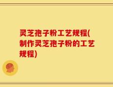 灵芝孢子粉工艺规程(制作灵芝孢子粉的工艺规程)
