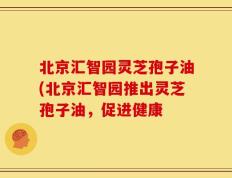 北京汇智园灵芝孢子油(北京汇智园推出灵芝孢子油，促进健康