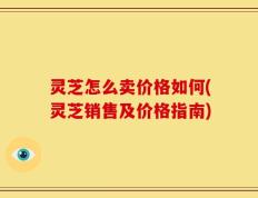 灵芝怎么卖价格如何(灵芝销售及价格指南)