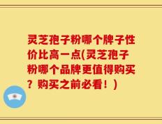 灵芝孢子粉哪个牌子性价比高一点(灵芝孢子粉哪个品牌更值得购买？购买之前必看！)