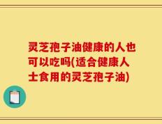 灵芝孢子油健康的人也可以吃吗(适合健康人士食用的灵芝孢子油)