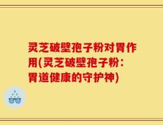 灵芝破壁孢子粉对胃作用(灵芝破壁孢子粉：胃道健康的守护神)