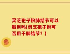 灵芝孢子粉肺结节可以服用吗(灵芝孢子粉可否用于肺结节？)