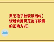 灵芝孢子胶囊饭后吃(饭后食用灵芝孢子胶囊的正确方式)