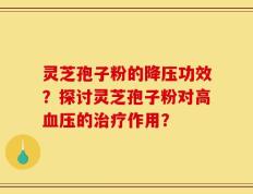 灵芝孢子粉的降压功效？探讨灵芝孢子粉对高血压的治疗作用？