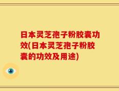 日本灵芝孢子粉胶囊功效(日本灵芝孢子粉胶囊的功效及用途)
