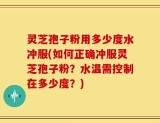 灵芝孢子粉用多少度水冲服(如何正确冲服灵芝孢子粉？水温需控制在多少度？)
