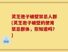 灵芝孢子破壁禁忌人群(灵芝孢子破壁的使用禁忌群体，你知道吗？)
