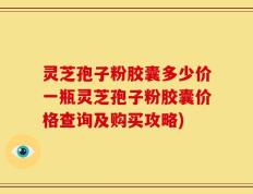 灵芝孢子粉胶囊多少价一瓶灵芝孢子粉胶囊价格查询及购买攻略)