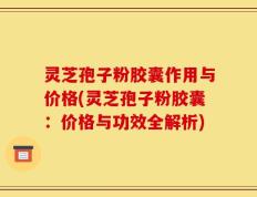 灵芝孢子粉胶囊作用与价格(灵芝孢子粉胶囊：价格与功效全解析)