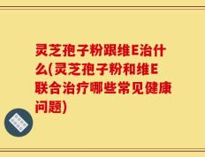 灵芝孢子粉跟维E治什么(灵芝孢子粉和维E联合治疗哪些常见健康问题)