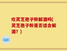 吃灵芝孢子粉解酒吗(灵芝孢子粉是否适合解酒？)