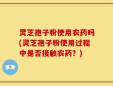 灵芝孢子粉使用农药吗(灵芝孢子粉使用过程中是否接触农药？)