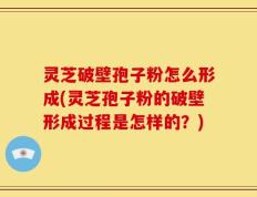 灵芝破壁孢子粉怎么形成(灵芝孢子粉的破壁形成过程是怎样的？)