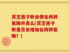 灵芝孢子粉会使谷丙转氨酶升高么(灵芝孢子粉是否会增加谷丙转氨酶？)