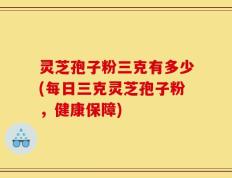 灵芝孢子粉三克有多少(每日三克灵芝孢子粉，健康保障)