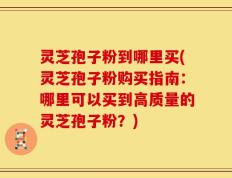 灵芝孢子粉到哪里买(灵芝孢子粉购买指南：哪里可以买到高质量的灵芝孢子粉？)