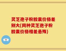 灵芝孢子粉胶囊价格差别大(同种灵芝孢子粉胶囊价格相差悬殊)