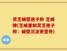 灵芝破壁孢子粉 芝威牌(芝威重制灵芝孢子粉：破壁沉淀更营养)