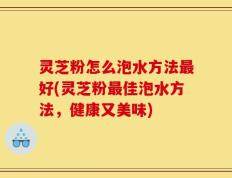 灵芝粉怎么泡水方法最好(灵芝粉最佳泡水方法，健康又美味)