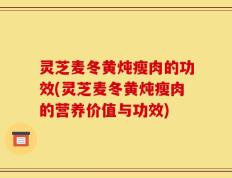 灵芝麦冬黄炖瘦肉的功效(灵芝麦冬黄炖瘦肉的营养价值与功效)