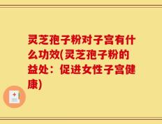 灵芝孢子粉对子宫有什么功效(灵芝孢子粉的益处：促进女性子宫健康)
