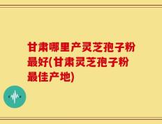甘肃哪里产灵芝孢子粉最好(甘肃灵芝孢子粉最佳产地)