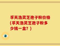 孚天浩灵芝孢子粉价格(孚天浩灵芝孢子粉多少钱一盒？)
