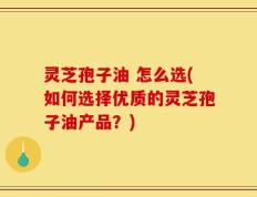 灵芝孢子油 怎么选(如何选择优质的灵芝孢子油产品？)
