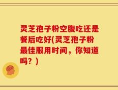 灵芝孢子粉空腹吃还是餐后吃好(灵芝孢子粉最佳服用时间，你知道吗？)