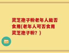 灵芝孢子粉老年人能否食用(老年人可否食用灵芝孢子粉？)