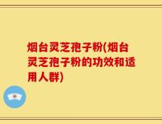 烟台灵芝孢子粉(烟台灵芝孢子粉的功效和适用人群)