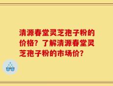 清源春堂灵芝孢子粉的价格？了解清源春堂灵芝孢子粉的市场价？