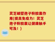 灵芝破壁孢子粉胶囊作用(提高免疫力！灵芝孢子粉胶囊让健康触手可及！)