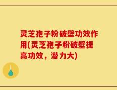 灵芝孢子粉破壁功效作用(灵芝孢子粉破壁提高功效，潜力大)