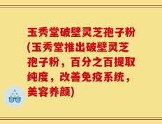 玉秀堂破壁灵芝孢子粉(玉秀堂推出破壁灵芝孢子粉，百分之百提取纯度，改善免疫系统，美容养颜)