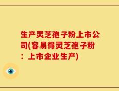 生产灵芝孢子粉上市公司(容易得灵芝孢子粉：上市企业生产)