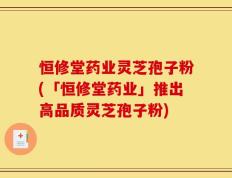 恒修堂药业灵芝孢子粉(「恒修堂药业」推出高品质灵芝孢子粉)