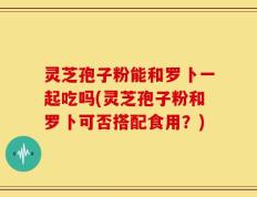 灵芝孢子粉能和罗卜一起吃吗(灵芝孢子粉和罗卜可否搭配食用？)