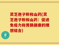 灵芝孢子粉和山药(灵芝孢子粉和山药：促进免疫力和胃肠健康的理想组合)